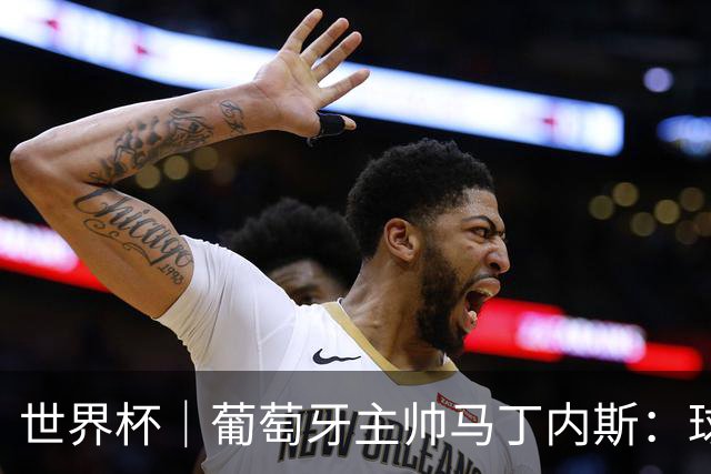 世界杯｜葡萄牙主帅马丁内斯：球队需要进球时换下C罗毫无道理