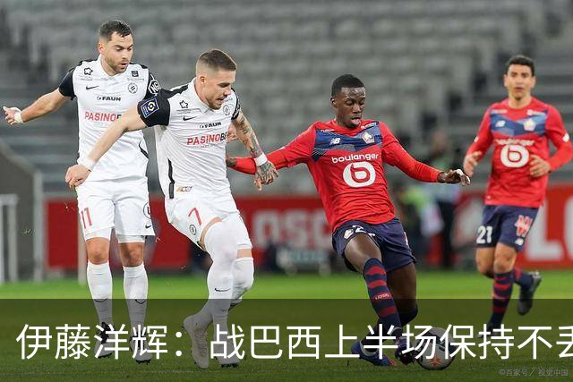 伊藤洋辉：战巴西上半场保持不丢球，下半场自然会有可乘之机