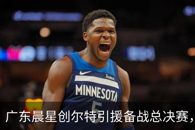 广东晨星创尔特引援备战总决赛，中冠赛场重现归化强援？