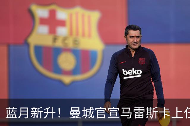 蓝月新升！曼城官宣马雷斯卡上任 第三次加盟签约三年