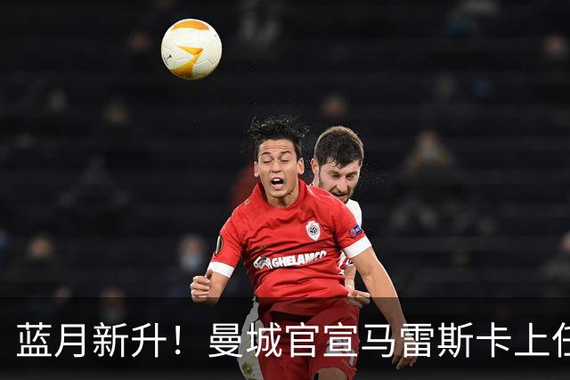 蓝月新升！曼城官宣马雷斯卡上任 第三次加盟签约三年
