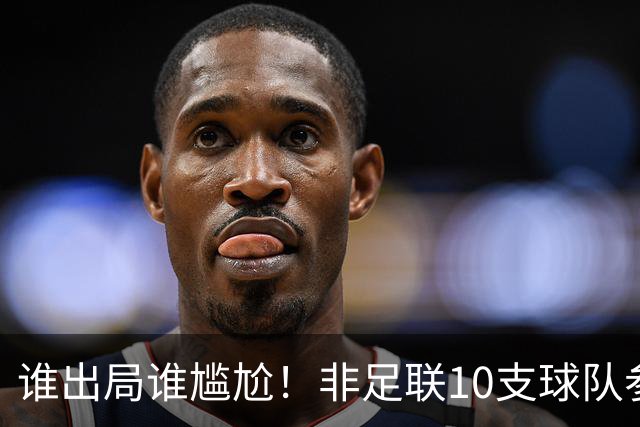 谁出局谁尴尬！非足联10支球队参加世界杯，仅突尼斯未晋级32强